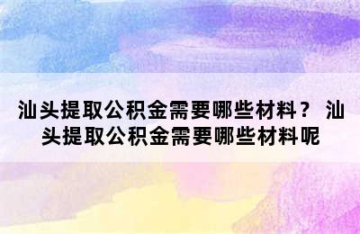 汕头提取公积金需要哪些材料？ 汕头提取公积金需要哪些材料呢